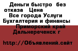 Деньги быстро, без отказа › Цена ­ 3 000 000 - Все города Услуги » Бухгалтерия и финансы   . Приморский край,Дальнереченск г.